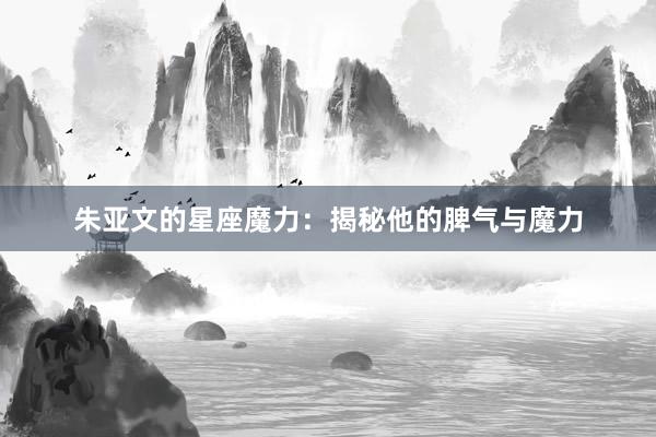 朱亚文的星座魔力：揭秘他的脾气与魔力
