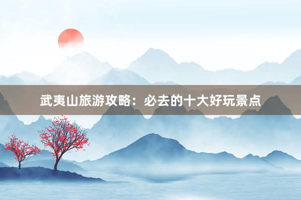武夷山旅游攻略：必去的十大好玩景点